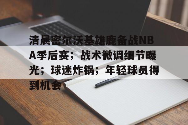 包含清晨密尔沃基雄鹿备战NBA季后赛;战术微调细节曝光;球迷炸锅;年轻球员得到机会的词条 包含清晨密尔沃基雄鹿备战NBA季后赛;战术微调细节曝光;球迷炸锅;年轻球员得到机会的词条