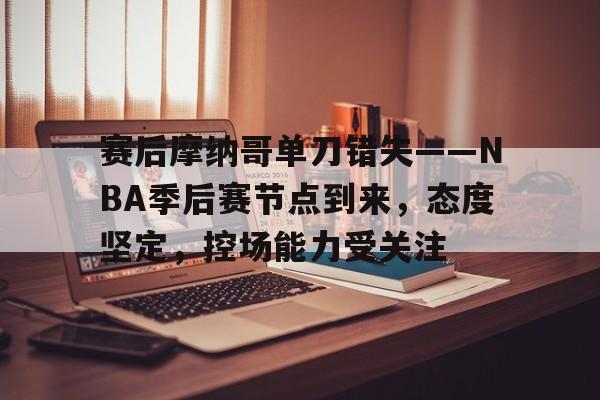 赛后摩纳哥单刀错失——NBA季后赛节点到来，态度坚定，控场能力受关注的简单介绍-满冠体育